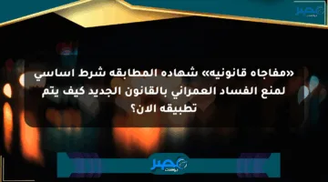 «مفاجأة قانونية» شهادة المطابقة شرط أساسي لمنع الفساد العمراني بالقانون الجديد كيف يتم تطبيقه الآن؟
